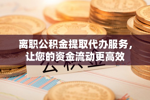 柯城离职公积金提取代办服务，让您的资金流动更高效