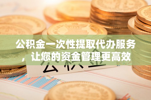 柯城公积金一次性提取代办服务，让您的资金管理更高效