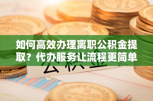 柯城如何高效办理离职公积金提取？代办服务让流程更简单