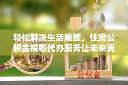 柯城轻松解决生活难题，住房公积金提取代办服务让未来更安心
