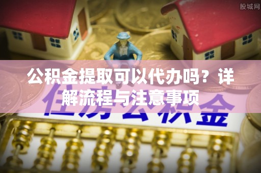 柯城公积金提取可以代办吗？详解流程与注意事项