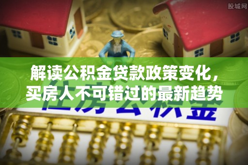 柯城解读公积金贷款政策变化，买房人不可错过的最新趋势