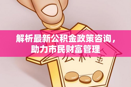柯城解析最新公积金政策咨询，助力市民财富管理