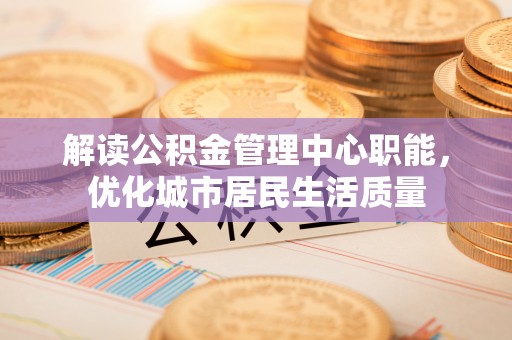 柯城解读公积金管理中心职能，优化城市居民生活质量