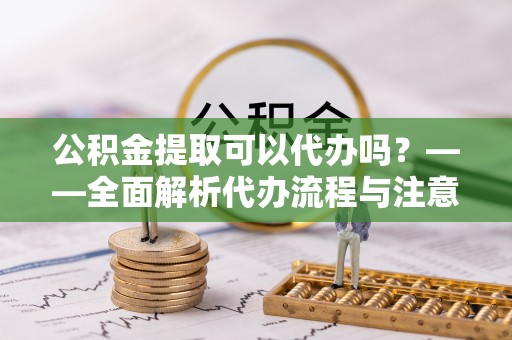 柯城公积金提取可以代办吗？——全面解析代办流程与注意事项